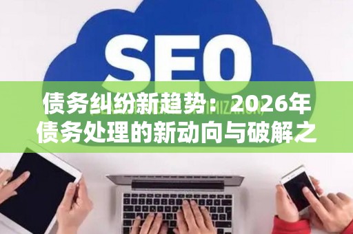 债务纠纷新趋势：2026年债务处理的新动向与破解之道
