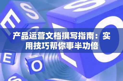 产品运营文档撰写指南：实用技巧帮你事半功倍