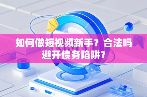 如何做短视频新手？合法吗避开债务陷阱？