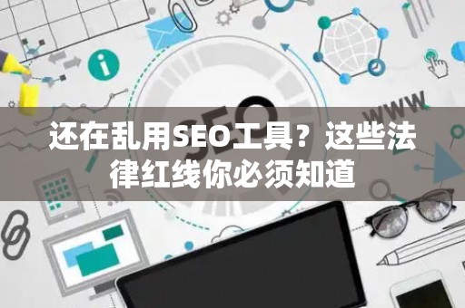 还在乱用SEO工具？这些法律红线你必须知道