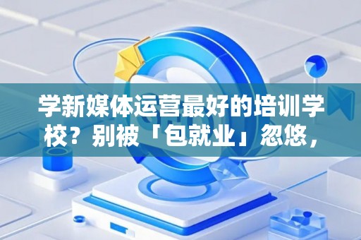 学新媒体运营最好的培训学校？别被「包就业」忽悠，三招拆穿真假