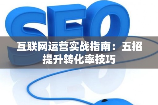 互联网运营实战指南:五招提升转化率技巧 互联网运营实战指南:五招提升转化率技巧