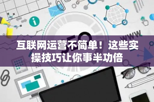 互联网运营不简单!这些实操技巧让你事半功倍 互联网运营不简单!这些实操技巧让你事半功倍